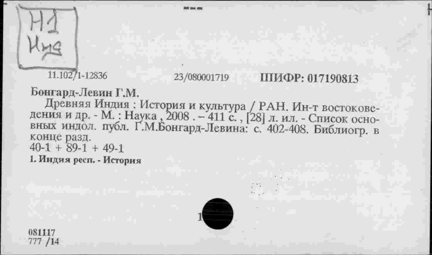 ﻿'Ж)
11,102/1-12836
23/080001719 ШИФР: 017190813
Бонгард-Левин Г.М.
Древняя Индия : История и культура / РАН. Ин-т востоковедения и др. - М. : Наука 2008 . - 411 с.. [281 л. ил. - Список основных индол, публ. Г.М.Бонгард-Левина: с. 402-408. Библиогр в конце разд.	г
40-1 + 89-1 + 49-1
1. Индия респ. - История
081117
777 /14